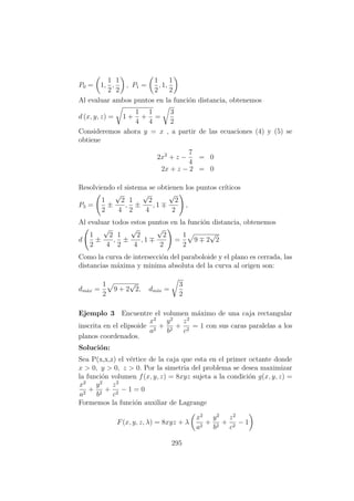 P0 = 1,
1
2
,
1
2
, P1 =
1
2
, 1,
1
2
Al evaluar ambos puntos en la funci´on distancia, obtenemos
d (x, y, z) = 1 +
1
4
+
1
4
=
3
2
Consideremos ahora y = x , a partir de las ecuaciones (4) y (5) se
obtiene
2x2
+ z −
7
4
= 0
2x + z − 2 = 0
Resolviendo el sistema se obtienen los puntos cr´ıticos
P3 =
1
2
±
√
2
4
,
1
2
±
√
2
4
, 1
√
2
2
,
Al evaluar todos estos puntos en la funci´on distancia, obtenemos
d
1
2
±
√
2
4
,
1
2
±
√
2
4
, 1
√
2
2
=
1
2
9 2
√
2
Como la curva de intersecci´on del paraboloide y el plano es cerrada, las
distancias m´axima y minima absoluta del la curva al origen son:
dm´ax =
1
2
9 + 2
√
2, dm´ın =
3
2
Ejemplo 3 Encuentre el volumen m´aximo de una caja rectangular
inscrita en el elipsoide
x2
a2
+
y2
b2
+
z2
c2
= 1 con sus caras paralelas a los
planos coordenados.
Soluci´on:
Sea P(x,x,z) el v´ertice de la caja que esta en el primer octante donde
x > 0, y > 0, z > 0. Por la simetria del problema se desea maximizar
la funci´on volumen f(x, y, z) = 8xyz sujeta a la condici´on g(x, y, z) =
x2
a2
+
y2
b2
+
z2
c2
− 1 = 0
Formemos la funci´on auxiliar de Lagrange
F(x, y, z, λ) = 8xyz + λ
x2
a2
+
y2
b2
+
z2
c2
− 1
295
 