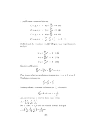y consideremos entonces el sistema.
Fx (x, y, z, λ) = 8yz +
2λ
a2
x = 0 (1)
Fy (x, y, z, λ) = 8xz +
2λ
b2
y = 0 (2)
Fz (x, y, z, λ) = 8xy +
2λ
c2
z = 0 (3)
Fλ (x, y, z, λ) =
x2
a2
+
y2
b2
+
z2
c2
− 1 = 0 (4)
Multiplicando las ecuaciones (1), (2)y (3) por x, y, x respectivamente,
produce
8xyz +
2λ
a2
x2
= 0 (1,1)
8xyz +
2λ
b2
y2
= 0 (2,2)
8xyz +
2λ
c2
z2
= 0 (3,3)
Entonces , obtenemos
2λ
a2
x2
=
2λ
b2
y2
=
2λ
c2
z2
= −8xyz
Para obtener el volumen m´aximo se requiere que x, y, x = 0 y λ = 0
Concluimos entonces que
x2
a2
=
y2
b2
=
z2
c2
Sustituyendo esta expresi´on en la ecuaci´on (4), obtenemos
3
x2
a2
− 1 = 0 =⇒ x =
a
√
3
As´ı, sucesivamente se tiene un ´unico punto cr´ıtico
P0 =
a
√
3
,
b
√
3
,
c
√
3
Por lo tanto , la caja tiene un volumen m´aximo dado por
fm´ax
a
√
3
,
b
√
3
,
c
√
3
=
8
3
√
3
abc
296
 
