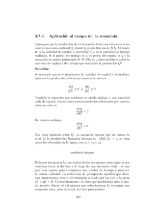 3.7.3. Aplicaci´on al campo de la econom´ıa
Supongase que la producci´on de cierto producto de una compa˜n´ıa man-
ufacturera es una cantidad Q , donde Q es una funci´on de f(K, L) donde
K es la cantidad de capital (o inversi´on) y L es la cantidad de trabajo
realizado. Si el precio del trabajo es p, el precio del capital es q y la
compa˜nia no puede gastar m´as de B d´olares, ¿c´omo podemos hallar la
cantidad de capital y de trabajo que maximice la producci´on Q?
Soluci´on:
Se esperar´ıa que si se incrementa la cantidad de capital o de trabajo,
entonces la producci´on deber´a incrementarse; esto es:
∂Q
∂K
≥ 0 y
∂Q
∂L
≥ 0
Tambi´en se esperaria que conforme se a˜nada trabajo a una cantidad
dada de capital, obtendremos menos productos adicionales por nuestro
esfuerzo, esto es:
∂2
Q
∂K2
< 0
De manera an´aloga,
∂2
Q
∂L2
< 0
Con estas hip´otesis sobre Q , es razonable esperar que las curvas de
nivel de la producci´on- llamadas isocuantas- Q(K, L) = c, se vean
como las esbozadas en la ﬁgura, con c1 < c2 < c3.
pendiente imagen
Podemos interpretar la convexidad de las isocuantas como sigue: si nos
movemos hacia la derecha a lo largo de una isocuanta dada , se em-
plea m´as capital para reemplazar una unidad de trabajo y producir
la misma cantidad. La restricci´on de presupuesto signiﬁca que debe-
mos mantenernos dentro del tri´angulo acotado por los ejes y la recta
pL + qK = B. Geometricamente, es claro que producimos m´as al gas-
tar nuestro dinero de tal manera que seleccionemos la isocuanta que
solamente toca, pero no cruza, la recta presupuesto.
297
 