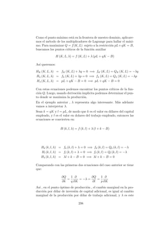 Como el punto m´aximo est´a en la frontera de nuestro dominio, aplicare-
mos el m´etodo de los multiplicadores de Lagrange para hallar el m´axi-
mo. Para maximizar Q = f(K, L) sujeto a la restricci´on pL+qK = B,
buscamos los puntos cr´ıticos de la funci´on auxiliar
H (K, L, λ) = f (K, L) + λ (pL + qK − B)
As´ı queremos:
HK (K, L, λ) = fK (K, L) + λq = 0 =⇒ fK (K, L) = QK (K, L) = −λq
HL (K, L, λ) = fL (K, L) + λp = 0 =⇒ fL (K, L) = QL (K, L) = −λp
Hλ (K, L, λ) = pL + qK − B = 0 =⇒ pL + qK − B = 0
Con estas ecuaciones podemos encontrar los puntos cr´ıticos de la fun-
ci´on Q. Luego, usando derivaci´on implicita podemos determinar el pun-
to donde se maximiza la producci´on.
En el ejemplo anterior , λ representa algo interesante. M´as adelante
vamos a interpretar λ.
Sean k = qK y l = pL, de modo que k es el valor en d´olares del capital
empleado, y l es el valor en dolares del trabajo empleado, entonces las
ecuaciones se convierten en:
H (k, l, λ) = f (k, l) + λ (l + k − B)
Hk (k, l, λ) = fk (k, l) + λ = 0 =⇒ fk (k, l) = Qk (k, l) = −λ
Hl (k, l, λ) = fl (k, l) + λ = 0 =⇒ fl (k, l) = Ql (k, l) = −λ
Hλ (k, l, λ) = λl + k − B = 0 =⇒ λl + k − B = 0
Comparando con las primeras dos ecuaciones del caso anterior se tiene
que:
∂Q
∂k
=
1
q
∂
∂K
= −λ =
∂Q
∂l
=
1
p
∂
∂K
As´ı , en el punto ´optimo de producci´on , el cambio marginal en la pro-
ducci´on por d´olar de inversi´on de capital adicional, es igual al cambio
marginal de la producci´on por d´olar de trabajo adicional, y λ es este
298
 