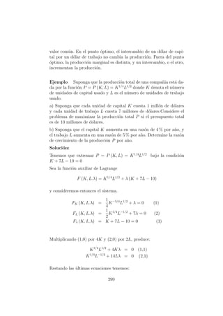 valor com´un. En el punto ´optimo, el intercambio de un d´olar de capi-
tal por un d´olar de trabajo no cambia la producci´on. Fuera del punto
´optimo, la producci´on marginal es distinta, y un intercambio, o el otro,
incrementan la producci´on.
Ejemplo Suponga que la producci´on total de una compa˜nia est´a da-
da por la funci´on P = P (K, L) = K1/4
L1/2
donde K denota el n´umero
de unidades de capital usado y L es el n´umero de unidades de trabajo
usado.
a) Suponga que cada unidad de capital K cuesta 1 mill´on de d´olares
y cada unidad de trabajo L cuesta 7 millones de d´olares.Considere el
problema de maximizar la producci´on total P si el presupuesto total
es de 10 millones de d´olares.
b) Suponga que el capital K aumenta en una raz´on de 4 % por a˜no, y
el trabajo L aumenta en una raz´on de 5 % por a˜no. Determine la raz´on
de crecimiento de la producci´on P por a˜no.
Soluci´on:
Tenemos que extremar P = P (K, L) = K1/4
L1/2
bajo la condici´on
K + 7L − 10 = 0
Sea la funci´on auxiliar de Lagrange
F (K, L.λ) = K1/4
L1/2
+ λ (K + 7L − 10)
y consideremos entonces el sistema.
FK (K, L.λ) =
1
4
K−3/4
L1/2
+ λ = 0 (1)
FL (K, L.λ) =
1
2
K1/4
L−1/2
+ 7λ = 0 (2)
Fλ (K, L.λ) = K + 7L − 10 = 0 (3)
Multiplicando (1,0) por 4K y (2,0) por 2L, produce:
K1/4
L1/2
+ 4Kλ = 0 (1,1)
K1/4
L−1/2
+ 14Lλ = 0 (2,1)
Restando las ´ultimas ecuaciones tenemos:
299
 