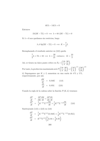 4Kλ − 14Lλ = 0
Entonces
2λ(2K − 7L) = 0 =⇒ λ = 0´o (2K − 7L) = 0
Si λ = 0 nos quedamos sin restricion, luego
λ = 0y(2K − 7L) = 0 =⇒ K =
7
2
L
Reemplazando el resultado anterior en (3,0) ,queda
7
2
L + 7L = 10 =⇒ L =
20
21
entonces K =
10
3
Asi, se tienen un ´unico punto cr´ıtico en P0 =
10
3
,
20
21
.
Por tanto, la produccion maximizada ser´a P
10
3
,
20
21
=
10
3
1/4
20
21
1/2
ii) Supongamos que K y L aumentan en una raz´on de 4 % y 5 %,
respectivamente, por a˜no
dK
dt
= 0, 04K (1,0)
dL
dt
= 0, 05L (2,0)
Usando la regla de la cadena sobre la funci´on P (K, L) tenemos:
dP
dt
=
∂P
∂K
∂K
∂t
+
∂P
∂L
∂L
∂t
dP
dt
=
1
4
K−3/4
L1/2 ∂K
∂t
+
1
2
K1/4
L−1/2 ∂L
∂t
(3,0)
Sustituyendo (1,0) y (2,0) en (3,0)
dP
dt
=
1
4
K−3/4
L1/2
(0, 04K) +
1
2
K1/4
L−1/2
(0, 05L)
dP
dt
= K1/4
L1/2 1
4
0, 04 +
1
2
0, 05
300
 