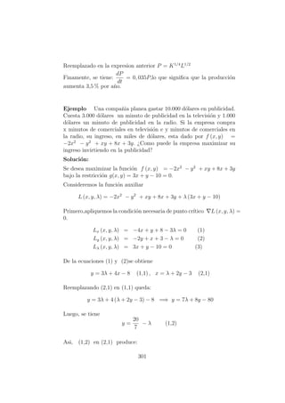 Reemplazado en la expresion anterior P = K1/4
L1/2
Finamente, se tiene:
dP
dt
= 0, 035P,lo que signiﬁca que la producci´on
aumenta 3,5 % por a˜no.
Ejemplo Una compa˜nia planea gastar 10.000 d´olares en publicidad.
Cuesta 3.000 d´olares un minuto de publicidad en la televisi´on y 1.000
d´olares un minuto de publicidad en la radio. Si la empresa compra
x minutos de comerciales en televisi´on e y minutos de comerciales en
la radio, su ingreso, en miles de d´olares, esta dado por f (x, y) =
−2x2
− y2
+ xy + 8x + 3y. ¿Como puede la empresa maximizar su
ingreso invirtiendo en la publicidad?
Soluci´on:
Se desea maximizar la funci´on f (x, y) = −2x2
− y2
+ xy + 8x + 3y
bajo la restricci´on g(x, y) = 3x + y − 10 = 0.
Consideremos la funci´on auxiliar
L (x, y, λ) = −2x2
− y2
+ xy + 8x + 3y + λ (3x + y − 10)
Primero,apliquemos la condici´on necesaria de punto cr´ıtico L (x, y, λ) =
0.
Lx (x, y, λ) = −4x + y + 8 − 3λ = 0 (1)
Ly (x, y, λ) = −2y + x + 3 − λ = 0 (2)
Lλ (x, y, λ) = 3x + y − 10 = 0 (3)
De la ecuaciones (1) y (2)se obtiene
y = 3λ + 4x − 8 (1,1) , x = λ + 2y − 3 (2,1)
Reemplazando (2,1) en (1,1) queda:
y = 3λ + 4 (λ + 2y − 3) − 8 =⇒ y = 7λ + 8y − 80
Luego, se tiene
y =
20
7
− λ (1,2)
Asi, (1,2) en (2,1) produce:
301
 