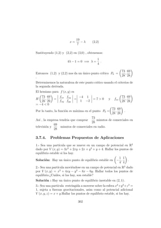 x =
19
7
− λ (2,2)
Sustituyendo (1,2) y (2,2) en (3,0) , obtenemos:
4λ − 1 = 0 =⇒ λ =
1
4
.
Entonces (1,2) y (2,2) nos da un ´unico punto cr´ıtico P0 =
73
28
,
69
28
.
Determinemos la naturaleza de este punto critico usando el criterios de
la segunda derivada.
El hessiano para f (x, y) es
H
73
28
,
69
29
=
fxx fxy
fxy fyy
=
−4 1
1 −2
= 7 > 0 y fxx
73
28
,
69
28
= −4 < 0
Por lo tanto, la funci´on es m´axima en el punto P0 =
73
28
,
69
28
.
As´ı , la empresa tendria que comprar
73
28
minutos de comerciales en
televisi´on y
69
28
minutos de comerciales en radio.
3.7.4. Problemas Propuestos de Aplicaciones
1.- Sea una part´ıcula que se mueve en un campo de potencial en R2
dado por V (x, y) = 3x2
+ 2xy + 2x + y2
+ y + 4. Hallar los puntos de
equilibrio estable si los hay.
Soluci´on: Hay un ´unico punto de equilibrio estable en −
1
4
,
1
4
.
2.- Sea una part´ıcula movi´endose en un campo de potencial en R2
dado
por V (x, y) = x2
+ 4xy − y2
− 8x − 6y. Hallar todos los puntos de
equilibrio.¿Cu´ales, si los hay, son estable?
Soluci´on : Hay un ´unico punto de equilibrio inestable en (2, 1) .
3.- Sea una part´ıcula restringida a moverse sobre la esfera x2
+y2
+z2
=
1, sujeta a fuerzas gravitacionales, asim como al potencial adicional
V (x, y, z) = x + y.Hallar los puntos de equilibrio estable, si los hay.
302
 