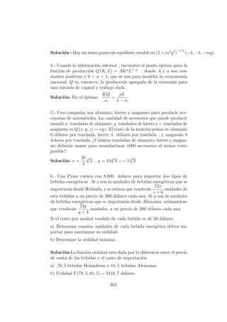 Soluci´on : Hay un ´unico punto de equilibrio estable en (2 + m2
g2
)
−1/2
(−1, −1, −mg) .
4.- Usando la informaci´on anterior , encuentre el punto ´optimo para la
funci´on de producci´on Q (K, L) = AKα
L1−α
, donde A y α son con-
stantes positivas y 0 < α < 1, que se usa para modelar la econonom´ıa
nacional. Q es, entonces, la producci´on agregada de la econom´ıa para
una entrada de capital y trabajo dada .
Soluci´on: En el ´optimo:
KQ
α
=
pL
1 − α
5.- Una compa˜nia usa aluminio, hierro y magnesio para producir acc-
cesorios de autom´oviles. La cantidad de accesorios que puede producir
usando x toneladas de aluminio, y toneladas de hierro y z toneladas de
magnesio es Q (x, y, z) = xyz. El costo de la materia prima es: aluminio
6 d´olares por tonelada; hierro 4 d´olares por tonelada ; y magnesio 8
dolares por tonelada. ¿Cu´antas toneladas de aluminio, hierro y magne-
sio deber´an usarse para manufacturar 1000 accesorios al menor costo
posible?
Soluci´on: x =
20
3
3
√
3 , y = 10 3
√
3, z = 5 3
√
3
6.- Una Pyme cuenta con 8.000 d´olares para importar dos tipos de
bebidas energ´eticas . Si x son la unidades de bebidas energ´eticas que se
importar´an desde Holanda, y se estima que vender´an
12x
x + 6
unidades de
esta bebidas a un precio de 200 d´olares cada una. Si y son la unidades
de bebidas energ´eticas que se importar´an desde Alemania, estimandose
que vender´an
24y
y + 3
unidades, a un precio de 200 d´olares cada una.
Si el costo por unidad vendida de cada bebida es de 50 d´olares.
a) Determine cuantas unidades de cada bebida energ´etica deben im-
portar para maximizar su utilidad.
b) Determine la utilidad m´axima.
Soluci´on:La funci´on utilidad esta dada por la diferencia entre el precio
de venta de las bebidas y el costo de importaci´on
a) 78, 5 bebidas Holandesas y 81, 5 bebidas Alemanas.
b) Utilidad U(78, 5; 81, 5) = 5144, 7 d´olares.
303
 