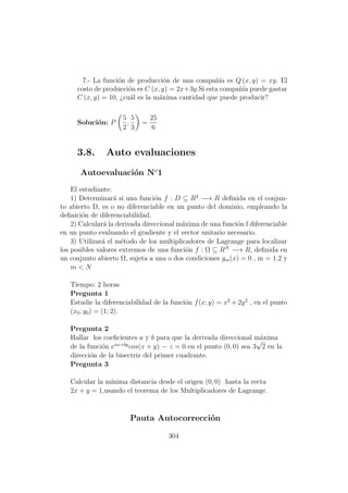 7.- La funci´on de producci´on de una compa˜n´ıa es Q (x, y) = xy. El
costo de producci´on es C (x, y) = 2x+3y.Si esta compa˜n´ıa puede gastar
C (x, y) = 10, ¿cu´al es la m´axima cantidad que puede producir?
Soluci´on: P
5
2
,
5
3
=
25
6
3.8. Auto evaluaciones
Autoevaluaci´on No
1
El estudiante:
1) Determinar´a si una funci´on f : D ⊆ R2
−→ R deﬁnida en el conjun-
to abierto D, es o no diferenciable en un punto del dominio, empleando la
deﬁnici´on de diferenciabilidad.
2) Calcular´a la derivada direccional m´axima de una funci´on f diferenciable
en un punto evaluando el gradiente y el vector unitario necesario.
3) Utilizar´a el m´etodo de los multiplicadores de Lagrange para localizar
los posibles valores extremos de una funci´on f : Ω ⊆ RN
−→ R, deﬁnida en
un conjunto abierto Ω, sujeta a una o dos condiciones gm(x) = 0 , m = 1,2 y
m < N
Tiempo: 2 horas
Pregunta 1
Estudie la diferenciabilidad de la funci´on f(x; y) = x2
+ 2y2
, en el punto
(x0; y0) = (1; 2).
Pregunta 2
Hallar los coeﬁcientes a y b para que la derivada direccional m´axima
de la funci´on eax+by
cos(x + y) − z = 0 en el punto (0, 0) sea 3
√
2 en la
direcci´on de la bisectriz del primer cuadrante.
Pregunta 3
Calcular la m´ınima distancia desde el origen (0, 0) hasta la recta
2x + y = 1,usando el teorema de los Multiplicadores de Lagrange.
Pauta Autocorrecci´on
304
 
