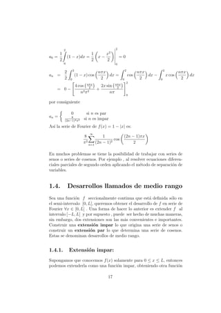 a0 =
1
2
2
0
(1 − x)dx =
1
2
x −
x2
2
2
0
= 0
an =
2
2
2
0
(1 − x) cos
nπx
2
dx =
2
0
cos
nπx
2
dx −
2
0
x cos
nπx
2
dx
= 0 −
4 cos nπx
2
n2π2
+
2x sin nπx
2
nπ
2
0
por consiguiente
an =
0 si n es par
8
(2n−1)2π2 si n es impar
As´ı la serie de Fourier de f(x) = 1 − |x| es:
8
π2
∞
n=1
1
(2n − 1)2
cos
(2n − 1)πx
2
En muchos problemas se tiene la posibilidad de trabajar con series de
senos o series de cosenos. Por ejemplo , al resolver ecuaciones diferen-
ciales parciales de segundo orden aplicando el m´etodo de separaci´on de
variables.
1.4. Desarrollos llamados de medio rango
Sea una funci´on f seccionalmente continua que est´a deﬁnida s´olo en
el semi-intervalo [0, L], queremos obtener el desarrollo de f en serie de
Fourier ∀x ∈ [0, L] . Una forma de hacer lo anterior es extender f al
intervalo [−L, L] y por supuesto , puede ser hecho de muchas maneras,
sin embargo, dos extensiones son las m´as convenientes e importantes.
Construir una extensi´on impar lo que origina una serie de senos o
construir un extensi´on par lo que determina una serie de cosenos.
Estas se denominan desarrollos de medio rango.
1.4.1. Extensi´on impar:
Supongamos que conocemos f(x) solamente para 0 ≤ x ≤ L, entonces
podemos extenderla como una funci´on impar, obteniendo otra funci´on
17
 