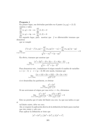 Pregunta 1
En primer lugar, sus derivadas parciales en el punto (x0; y0) = (1; 2)
existen y valen
∂f
∂x
(x, y) = 2x =⇒
∂f
∂x
(1, 2) = 2
∂f
∂y
(x, y) = 4y =⇒
∂f
∂y
(1, 2) = 8
En segundo lugar, para mostrar que f es diferenciable tenemos que
demostrar
que se cumple
l´ım
(x,y)→(x0,y0)
f (x, y) − f (x0, y0) +
∂f
∂x
(x0, y0) (x − x0) +
∂f
∂y
(x0, y0) (y − y0)
(x − x0)2
+ (y − y0)2
= 0
En efecto, tenemos que mostrar que
l´ım
(x,y)→(1,2)
(x2
+ 2y2
) − (9 + 2(x − 1) + 8(y − 2))
(x − 1)2
+ (y − 2)2
= 0
Para demostrar esto , traslademos el origen usando el cambio de variables
u = (x − 1) y v = (y − 2) .De este modo, tenemos que
l´ım
(u,v)→(0,0)
((u + 1)2 + 2(v + 2)2) − (9 + 2u + 8v)
√
u2 + v2
si se desarrollan los par´entesis, se obtiene
l´ım
(u,v)→(0,0)
u2
+ 2v2
√
u2 + v2
Si nos acercamos al origen por una recta v = ku, obtenemos
l´ım
(u,v)→(0,0)
u2
+ 2v2
√
u2 + v2
= l´ım
u→0
u2
(1 + 2k2
)
u
√
1 + k2
= 0
Esto no prueba que el valor del l´ımite sea cero. Lo que nos indica es que
si
tal l´ımite existe, debe ser cero.
As´ı, se requiere la aplicaci´on directa de la deﬁnici´on de l´ımite para concluir
que ´este existe y vale cero
Para aplicar la deﬁnici´on se tiene que
u2
+ 2v2
≤ 2u2
+ 2v2
≤ 2 u2
+ v2
305
 
