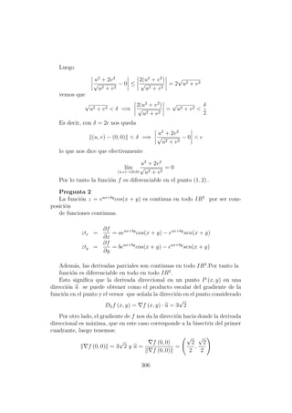 Luego
u2
+ 2v2
√
u2 + v2
− 0 ≤
2(u2
+ v2
)
√
u2 + v2
= 2
√
u2 + v2
vemos que
√
u2 + v2 < δ =⇒
2(u2
+ v2
)
√
u2 + v2
=
√
u2 + v2 <
δ
2
Es decir, con δ = 2 nos queda
(u, v) − (0, 0) < δ =⇒
u2
+ 2v2
√
u2 + v2
− 0 <
lo que nos dice que efectivamente
l´ım
(u,v)→(0,0)
u2
+ 2v2
√
u2 + v2
= 0
Por lo tanto la funci´on f es diferenciable en el punto (1, 2) .
Pregunta 2
La funci´on z = eax+by
cos(x + y) es continua en todo IR2
por ser com-
posici´on
de funciones continuas.
z x =
∂f
∂x
= aeax+by
cos(x + y) − eax+by
sen(x + y)
z y =
∂f
∂y
= beax+by
cos(x + y) − eax+by
sen(x + y)
Adem´as, las derivadas parciales son continuas en todo IR2
.Por tanto la
funci´on es diferenciable en todo en todo IR2
.
Esto signiﬁca que la derivada direccional en un punto P (x, y) en una
direcci´on u se puede obtener como el producto escalar del gradiente de la
funci´on en el punto y el versor que se˜nala la direcci´on en el punto considerado
Duf (x, y) = f (x, y) · u = 3
√
2
Por otro lado, el gradiente de f nos da la direcci´on hacia donde la derivada
direccional es m´axima, que en este caso corresponde a la bisectriz del primer
cuadrante, luego tenemos:
f (0, 0) = 3
√
2 y u =
f (0, 0)
f (0, 0)
=
√
2
2
,
√
2
2
306
 