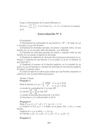 Luego, el determinante de la matriz Hessiana es:
H (x, y) =
2 0
0 2
= 4 = 0. Como Fxx = 2 > 0 , se trata de un m´ınimo
de F.
Autoevaluaci´on No
2
El estudiante:
1) Determinar´a la continuidad de una funci´on f : R2
→ R, dada f(x, y)
y un punto (x0, y0) del dominio.
2) Evaluar´a las derivadas parciales, de primer y segundo orden, de una
funci´on f(x, y) en un punto dado del dominio , por deﬁnici´on.
3) Calcular´a las derivadas parciales de primer y segundo orden de una
funci´on f(x, y) usando el ´algebra de derivadas.
4) Emplear´a la deﬁnici´on de derivada direccional para determinar la ex-
istencia y variaci´on de una funci´on f en un punto (x, y) de su dominio en
una direcci´on v,
5) Emplear´a el teorema de la funci´on implicita, en la vecindad de un
punto (x0, y0) del dominio y calcular´a las derivadas de una funci´on impl´ıcita
de primer y segundo orden.
6) Usar´a la regla de la cadena para probar que una funci´on compuesta es
soluci´on de una ecuaci´on diferencial parcial.
Tiempo: 2 horas
Pregunta 1
Dada la funci´on f (x, y) =
x sin(xy)
x2+y2 si (x, y) = (0, 0)
0 si (x, y) = (0, 0)
a) estudie la continuidad de f en todo IR2
b) calcular
∂f
∂x
y
∂f
∂y
en todo IR2
c) estudie la derivada direccional de f en (0, 0)
d) determine si f es diferenciable en (0, 0).
Pregunta 2
Dada F(x, y, z) = x2
+ y2
+ z2
+ xy + 2z − 1 = 0
a) Veriﬁcar si F(x, y, z) = 0 deﬁne en el punto P(0, −1, 0) a z como
funci´on
impl´ıcita de x e y, es decir, z = f(x, y)
b) Calcular zx (0, −1) , zy (0, −1) , zxx (0, −1) y zyy (0, −1)
Pregunta 3
308
 