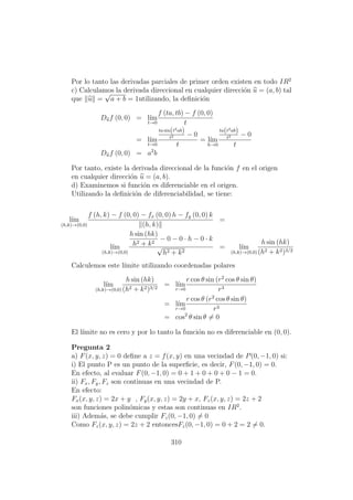 Por lo tanto las derivadas parciales de primer orden existen en todo IR2
c) Calculamos la derivada direccional en cualquier direcci´on u = (a, b) tal
que u =
√
a + b = 1utilizando, la deﬁnici´on
Duf (0, 0) = l´ım
t→0
f (ta, tb) − f (0, 0)
t
= l´ım
t→0
ta sin(t2ab)
t2 − 0
t
= l´ım
h→0
ta(t2ab)
t2 − 0
t
Duf (0, 0) = a2
b
Por tanto, existe la derivada direccional de la funci´on f en el origen
en cualquier direcci´on u = (a, b).
d) Examinemos si funci´on es diferenciable en el origen.
Utilizando la deﬁnici´on de diferenciabilidad, se tiene:
l´ım
(h,k)→(0,0)
f (h, k) − f (0, 0) − fx (0, 0) h − fy (0, 0) k
(h, k)
=
l´ım
(h,k)→(0,0)
h sin (hk)
h2 + k2
− 0 − 0 · h − 0 · k
√
h2 + k2
= l´ım
(h,k)→(0,0)
h sin (hk)
(h2 + k2)3/2
Calculemos este l´ımite utilizando coordenadas polares
l´ım
(h,k)→(0,0)
h sin (hk)
(h2 + k2)3/2
= l´ım
r→0
r cos θ sin (r2
cos θ sin θ)
r3
= l´ım
r→0
r cos θ (r2
cos θ sin θ)
r3
= cos2
θ sin θ = 0
El l´ımite no es cero y por lo tanto la funci´on no es diferenciable en (0, 0).
Pregunta 2
a) F(x, y, z) = 0 deﬁne a z = f(x, y) en una vecindad de P(0, −1, 0) si:
i) El punto P es un punto de la superﬁcie, es decir, F(0, −1, 0) = 0.
En efecto, al evaluar F(0, −1, 0) = 0 + 1 + 0 + 0 + 0 − 1 = 0.
ii) Fx, Fy, Fz son continuas en una vecindad de P.
En efecto:
Fx(x, y, z) = 2x + y , Fy(x, y, z) = 2y + x, Fz(x, y, z) = 2z + 2
son funciones polin´omicas y estas son continuas en IR2
.
iii) Adem´as, se debe cumplir Fz(0, −1, 0) = 0
Como Fz(x, y, z) = 2z + 2 entoncesFz(0, −1, 0) = 0 + 2 = 2 = 0.
310
 