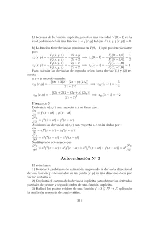 El teorema de la funci´on impl´ıcita garantiza una vecindad V (0, −1) en la
cual podemos deﬁnir una funci´on z = f(x, y) tal que F (x, y, f(x, y)) = 0.
b) La funci´on tiene derivadas continuas en V (0, −1) que pueden calcularse
por:
zx (x, y) = −
Fx(x, y, z)
Fz(x, y, z)
= −
2x + y
2z + 2
=⇒ zx(0, −1) = −
Fx(0, −1, 0)
Fz(0, −1, 0)
=
1
2
zy (x, y) = −
Fy(x, y, z)
Fz(x, y, z)
= −
2y + x
2z + 2
=⇒ zy(0, −1) = −
Fy(0, −1, 0)
Fz(0, −1, 0)
= 1
Para calcular las derivadas de segundo orden basta derivar (1) y (2) re-
specto
a x e y respectivamente:
zxx (x, y) = −
[(2z + 2)2 − (2x + y) (2zx)]
(2z + 2)2
=⇒ zxx(0, −1) = −
5
4
zyy (x, y) = −
[(2z + 2) 2 − (2y + x) (2zy)]
(2z + 2)2 =⇒ zyy(0, −1) = −2
Pregunta 3
Derivando u(x, t) con respecto a x se tiene que :
∂u
∂x
= f (x + at) + g (x − at)
∂2
u
∂x2
= f (x + at) + g (x + at)
Asimismo las derivadas u(x, t) con respecto a t est´an dadas por :
∂u
∂t
= af (x + at) − ag (x − at)
∂2
u
∂t2
= a2
f (x + at) + a2
g (x − at)
Sustituyendo obtenemos que
∂2
u
∂t2
= a2
f (x + at) + a2
g (x − at) = a2
(f (x + at) + g (x − at)) = a2 ∂2
u
∂x2
Autoevaluaci´on No
3
El estudiante:
1) Resolver´a problemas de aplicaci´on empleando la derivada direccional
de una funci´on f diferenciable en un punto (x, y) en una direcci´on dada por
vector unitario u,
2) Emplear´a el teorema de la derivada implicita para obtener las derivadas
parciales de primer y segundo orden de una funci´on implicita.
3) Hallar´a los puntos cr´ıticos de una funci´on f : Ω ⊆ R2
→ R aplicando
la condici´on necesaria de punto cr´ıtico.
311
 
