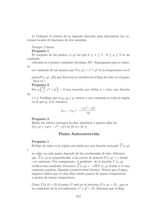 4) Utilizar´a el criterio de la segunda derivada para determinar los ex-
tremos locales de funciones de dos variables.
Tiempo: 2 horas
Pregunta 1
El conjunto de los puntos (x, y) tal que 0 ≤ x ≤ 5 , 0 ≤ y ≤ 5 es un
cuadrado
colocado en el primer cuadrante del plano XY . Supongamos que se calien-
ta
ese cuadrado de tal manera que T(x, y) = x2
+ y2
es la temperatura en el
puntoP(x, y). ¿En qu´e direccion se establecer´a el ﬂujo de calor en el punto
P0(3, 4) ?.
Pregunta 2
Sea g
xy
z
, x2
+ y2
= 0 una ecuaci´on que deﬁne a z como una funci´on
de
x e y. Veriﬁque que si gx; gy y gz existen y son continuas en toda la regi´on
en la que gz = 0; entonces
yzx − xzy = −
z (x2
− y2
)
xy
Pregunta 3
Hallar los valores extremos locales, absolutos y puntos sillas de
f(x, y) = xy(1 − x2
− y2
) en [0, 1]× [0, 1].
Pauta Autocorrecci´on
Pregunta 1
El ﬂujo de calor en la regi´on est´a dado por una funci´on vectorial
−→
f (x, y)
y
su valor en cada punto depende de las coordenadas de ´este. Sabemos
que
−→
f (x, y) es perpendicular a las curvas de isonivel T(x, y) = c donde
c es constante. Por consiguiente, el gradiente de la funci´on T (x, y)
veriﬁca esta condici´on. Entonces
−→
f (x, y) = −κ T (x, y) donde κ es una
constante positiva ,llamada conductividad t´ermica. N´otese que el signo
negativo indica que el calor ﬂuye desde puntos de mayor temperatura
a puntos de menor temperatura.
Como T(3, 4) = 25 el punto P est´a en la isoterma T(x, y) = 25 , que es
un cuadrante de la circunferencia x2
+ y2
= 25. Sabemos que el ﬂujo
312
 