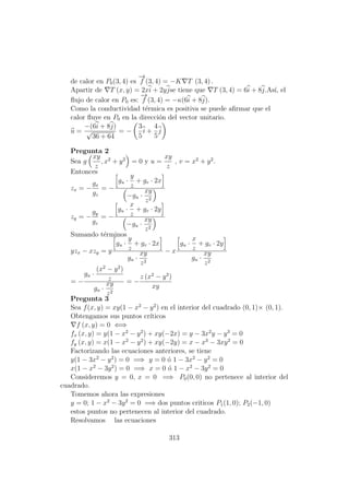 de calor en P0(3, 4) es
−→
f (3, 4) = −K T (3, 4) .
Apartir de T (x, y) = 2xi + 2yjse tiene que T (3, 4) = 6i + 8j.As´ı, el
ﬂujo de calor en P0 es:
−→
f (3, 4) = −κ(6i + 8j).
Como la conductividad t´ermica es positiva se puede aﬁrmar que el
calor ﬂuye en P0 en la direcci´on del vector unitario.
u =
−(6i + 8j)
√
36 + 64
= −
3
5
i +
4
5
j
Pregunta 2
Sea g
xy
z
, x2
+ y2
= 0 y u =
xy
z
, v = x2
+ y2
.
Entonces
zx = −
gx
gz
= −
gu ·
y
z
+ gv · 2x
−gu ·
xy
z2
zy = −
gy
gz
= −
gu ·
x
z
+ gv · 2y
−gu ·
xy
z2
Sumando t´erminos
yzx − xzy = y
gu ·
y
z
+ gv · 2x
gu ·
xy
z2
− x
gu ·
x
z
+ gv · 2y
gu ·
xy
z2
= −
gu ·
(x2
− y2
)
z
gu ·
xy
z2
= −
z (x2
− y2
)
xy
Pregunta 3
Sea f(x, y) = xy(1 − x2
− y2
) en el interior del cuadrado (0, 1)× (0, 1).
Obtengamos sus puntos cr´ıticos
f (x, y) = 0 ⇐⇒
fx (x, y) = y(1 − x2
− y2
) + xy(−2x) = y − 3x2
y − y3
= 0
fy (x, y) = x(1 − x2
− y2
) + xy(−2y) = x − x3
− 3xy2
= 0
Factorizando las ecuaciones anteriores, se tiene
y(1 − 3x2
− y2
) = 0 =⇒ y = 0 ´o 1 − 3x2
− y2
= 0
x(1 − x2
− 3y2
) = 0 =⇒ x = 0 ´o 1 − x2
− 3y2
= 0
Consideremos y = 0, x = 0 =⇒ P0(0, 0) no pertenece al interior del
cuadrado.
Tomemos ahora las expresiones
y = 0; 1 − x2
− 3y2
= 0 =⇒ dos puntos criticos P1(1, 0); P2(−1, 0)
estos puntos no pertenecen al interior del cuadrado.
Resolvamos las ecuaciones
313
 