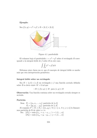 Ejemplo:
Sea f(x, y) = x2
+ y2
y R = [0, 1] × [0, 2].
Figura 4.1: paraboloide
El volumen bajo el paraboloide z = x2
+ y2
sobre el rect´angulo R corre-
sponde a la integral doble de f sobre R en este caso.
R
(x2
+ y2
)dA
Debemos estar claros eso si, que el concepto de integral doble es mucho
m´as que esta interpretaci´on geom´etrica
Integral doble sobre un rect´angulo
Sea R = [a, b] × [c, d] un rect´angulo y f una funci´on acotada deﬁnida
sobre R es decir existe M > 0 tal que
−M ≤ f(x, y) ≤ M para (x, y) ∈ R
Observaci´on: Una funci´on continua sobre un rect´angulo cerrado siempre es
acotada.
Partici´on
Sean P1 = {x0, x1, ..., xn} partici´on de [a, b]
P2 = {y0, y1, ..., yn} partici´on de [c, d]
Al conjunto P = P1 × P2 = {(xi, yj) / 0 ≤ i ≤ n, 0 ≤ j ≤ n} lo llamare-
mos partici´on de R de valor n × n.
Sea P1 = m´ax { xi
= xi − xi−1 / i = 1, 2, ..., n}
P2 = m´ax { yi
= yi − yi−1 / j = 1, 2, ..., n}
316
 