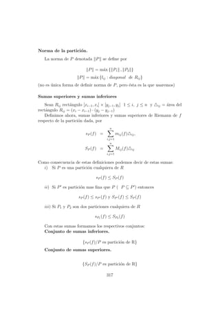 Norma de la partici´on.
La norma de P denotada P se deﬁne por
P = m´ax { P1 , P2 }
P = m´ax {lij : diagonal de Rij}
(no es ´unica forma de deﬁnir norma de P, pero ´esta es la que usaremos)
Sumas superiores y sumas inferiores
Sean Rij rect´angulo [xi−1, xi] × [yj−1, yj] 1 ≤ i, j ≤ n y ij = ´area del
rect´angulo Rij = (xi − xi−1) · (yj − yj−1)
Deﬁnimos ahora, sumas inferiores y sumas superiores de Riemann de f
respecto de la partici´on dada, por
sP (f) =
n
i,j=1
mij(f) ij,
SP (f) =
n
i,j=1
Mij(f) ij
Como consecuencia de estas deﬁniciones podemos decir de estas sumas:
i) Si P es una partici´on cualquiera de R
sP (f) ≤ SP (f)
ii) Si P es partici´on mas ﬁna que P ( P ⊆ P ) entonces
sP (f) ≤ sP (f) y SP (f) ≤ SP (f)
iii) Si P1 y P2 son dos particiones cualquiera de R
sP1 (f) ≤ SP2 (f)
Con estas sumas formamos los respectivos conjuntos:
Conjunto de sumas inferiores.
{sP (f)/P es partici´on de R}
Conjunto de sumas superiores.
{SP (f)/P es partici´on de R}
317
 