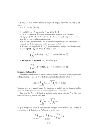 Si m y M son cortas inferior y superior respectivamente de f en R en-
tonces
si A = (b − a) · (d − c).
i) sP (f) ≥ m · A para todo P partici´on de R
es decir el conjunto de sumas inferiores es acotado inferiormente
ii) SP (f) ≤ M · A ∀ P partici´on de R, es decir, el conjunto de sumas
superiores es acotado superiormente.
Por lo tanto, haciendo uso del axioma del supremo (o del ´ınﬁmo) de la
axiom´atica de los n´umeros reales podemos deﬁnir.
Si R es un rect´angulo de R2
y f una funci´on acotada sobre R deﬁnimos:
a) Integral Inferior de f sobre R por
R
fdA = sup {sP (f) : P es partici´on de R}
b) Integral Superior de f sobre R por
R
fdA = ´ınf {SP (f) : P es partici´on de R}
Sumas e Integrales
Las deﬁniciones de estas respectivas integrales permiten aﬁrmar que para
toda partici´on P de R y toda funci´on acotada deﬁnida sobre R
sP (f) ≤
R
fdA ≤
R
fdA ≤ SP (f)
Estamos ahora en condiciones de formular la deﬁnici´on de integral doble
sobre un rect´angulo en base a sumas superiores e inferiores.
Una funci´on f(x, y) deﬁnida y acotada sobre un rect´angulo R se dice que
es Riemann integrable sobre R si
R
fdA =
R
fdA
Si f es integrable sobre R, entonces la integral doble deﬁnida de f sobre R
se denota por R
fdA o R
fdxdy y en tal caso
R
fdA =
R
fdA =
R
fdA
318
 