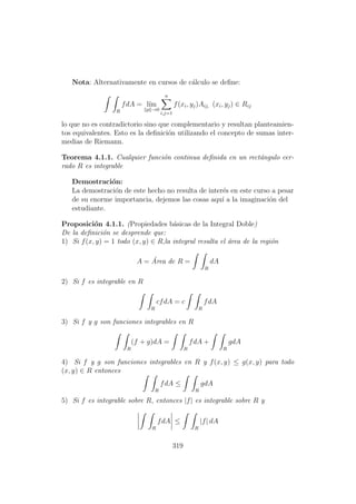Nota: Alternativamente en cursos de c´alculo se deﬁne:
R
fdA = l´ım
p →0
n
i,j=1
f(xi, yj)Aij, (xi, yj) ∈ Rij
lo que no es contradictorio sino que complementario y resultan planteamien-
tos equivalentes. Esto es la deﬁnici´on utilizando el concepto de sumas inter-
medias de Riemann.
Teorema 4.1.1. Cualquier funci´on continua deﬁnida en un rect´angulo cer-
rado R es integrable
Demostraci´on:
La demostraci´on de este hecho no resulta de inter´es en este curso a pesar
de su enorme importancia, dejemos las cosas aqu´ı a la imaginaci´on del
estudiante.
Proposici´on 4.1.1. (Propiedades b´asicas de la Integral Doble)
De la deﬁnici´on se desprende que:
1) Si f(x, y) = 1 todo (x, y) ∈ R,la integral resulta el ´area de la regi´on
A = ´Area de R =
R
dA
2) Si f es integrable en R
R
cfdA = c
R
fdA
3) Si f y g son funciones integrables en R
R
(f + g)dA =
R
fdA +
R
gdA
4) Si f y g son funciones integrables en R y f(x, y) ≤ g(x, y) para todo
(x, y) ∈ R entonces
R
fdA ≤
R
gdA
5) Si f es integrable sobre R, entonces |f| es integrable sobre R y
R
fdA ≤
R
|f| dA
319
 