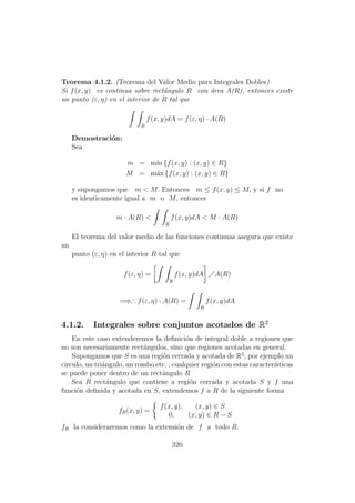 Teorema 4.1.2. (Teorema del Valor Medio para Integrales Dobles)
Si f(x, y) es continua sobre rect´angulo R con ´area A(R), entonces existe
un punto (ε, η) en el interior de R tal que
R
f(x, y)dA = f(ε, η) · A(R)
Demostraci´on:
Sea
m = m´ın {f(x, y) : (x, y) ∈ R}
M = m´ax {f(x, y) : (x, y) ∈ R}
y supongamos que m < M. Entonces m ≤ f(x, y) ≤ M, y si f no
es identicamente igual a m o M, entonces
m · A(R) <
R
f(x, y)dA < M · A(R)
El teorema del valor medio de las funciones continuas asegura que existe
un
punto (ε, η) en el interior R tal que
f(ε, η) =
R
f(x, y)dA A(R)
=⇒∴ f(ε, η) · A(R) =
R
f(x, y)dA
4.1.2. Integrales sobre conjuntos acotados de R2
En este caso extenderemos la deﬁnici´on de integral doble a regiones que
no son necesariamente rect´angulos, sino que regiones acotadas en general.
Supongamos que S es una regi´on cerrada y acotada de R2
, por ejemplo un
circulo, un tri´angulo, un rombo etc. , cualquier regi´on con estas caracter´ısticas
se puede poner dentro de un rect´angulo R
Sea R rect´angulo que contiene a regi´on cerrada y acotada S y f una
funci´on deﬁnida y acotada en S, extendemos f a R de la siguiente forma
fR(x, y) =
f(x, y), (x, y) ∈ S
0, (x, y) ∈ R − S
fR la consideraremos como la extensi´on de f a todo R.
320
 