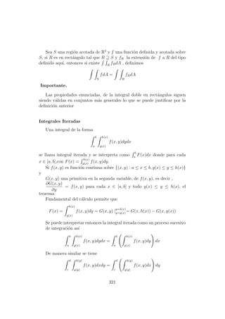 Sea S una regi´on acotada de R2
y f una funci´on deﬁnida y acotada sobre
S, si R es en rect´angulo tal que R ⊇ S y fR la extensi´on de f a R del tipo
deﬁnido aqu´ı, entonces si existe R
fRdA , deﬁnimos
S
fdA =
R
fRdA
Importante.
Las propiedades enunciadas, de la integral doble en rect´angulos siguen
siendo v´alidas en conjuntos m´as generales lo que se puede justiﬁcar por la
deﬁnici´on anterior
Integrales Iteradas
Una integral de la forma
b
a
h(x)
g(x)
f(x, y)dydx
se llama integral iterada y se interpreta como
b
a
F(x)dx donde para cada
x ∈ [a, b],con F(x) =
h(x)
g(x)
f(x, y)dy.
Si f(x, y) es funci´on continua sobre {(x, y) : a ≤ x ≤ b, g(x) ≤ y ≤ h(x)}
y
G(x, y) una primitiva en la segunda variable, de f(x, y), es decir ,
∂G(x, y)
∂y
= f(x, y) para cada x ∈ [a, b] y todo g(x) ≤ y ≤ h(x), el
teorema
Fundamental del c´alculo permite que
F(x) =
h(x)
g(x)
f(x, y)dy = G(x, y) |
y=h(x)
y=g(x)= G(x, h(x)) − G(x, g(x))
Se puede interpretar entonces la integral iterada como un proceso sucesivo
de integraci´on as´ı
b
a
h(x)
g(x)
f(x, y)dydx =
b
a
h(x)
g(x)
f(x, y)dy dx
De manera similar se tiene
d
c
h(y)
g(y)
f(x, y)dxdy =
d
c
h(y)
g(y)
f(x, y)dx dy
321
 