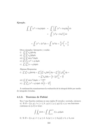 Ejemplo.
1
0
x
0
(x2
+ 4xy)dydx =
1
0
x
0
(x2
+ 4xy)dy dx
=
1
0
x2
y + 2xy2 x
0
dx
=
1
0
(x3
+ 2x3
)dx =
1
0
3x3
dx =
3
4
x4
1
0
=
3
4
Otros ejemplos: Interprete y eval´ue:
i)
4
0
2
0
x
√
ydxdy
ii)
2
0
4
0
x
√
ydydx
iii)
1
0
x
0
sin(x2
)dydx
iv)
2
0
3
√
x
(x2
+ y) dydx
v)
5
0
x2
2x
(x + y)dydx
Algunas Respuestas
i)
4
0
2
0
x
√
ydxdy =
4
0
2
0
x
√
ydx dy =
4
0
x2
2
√
y
2
0
dy =
=
4
0
2
√
ydy = 2 · 2
3
y
3
2
4
0
= 32
3
iii)
1
0
x
0
sin(x2
)dydx = 1−cos 1
2
iv)
2
0
3
√
x
(x2
+ y) dydx 16 1 −
√
2
7
A continuaci´on examinaremos la evaluaci´on de la integral doble por medio
de integrales iteradas.
4.1.3. Teorema de Fubini
Sea f una funci´on continua en una regi´on R cerrada y acotada, entonces
a) Si R = {(x, y) a ≤ x ≤ b, g1(x) ≤ y ≤ g2(x)} y g y son funciones
continuas en [a, b] se tiene:
R
fdA =
b
a
g2(x)
g1(x)
f(x, y)dydx
b) Si R = {(x, y) c ≤ y ≤ d, h1(y) ≤ x ≤ h2(y)} y h1 y h2 son
322
 