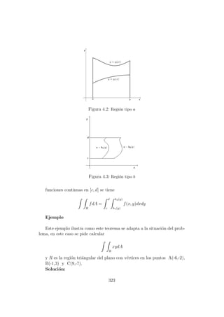 Figura 4.2: Regi´on tipo a
Figura 4.3: Regi´on tipo b
funciones continuas en [c, d] se tiene
R
fdA =
d
c
h2(y)
h1(y)
f(x, y)dxdy
Ejemplo
Este ejemplo ilustra como este teorema se adapta a la situaci´on del prob-
lema, en este caso se pide calcular
R
xydA
y R es la regi´on tri´angular del plano con v´ertices en los puntos A(-6,-2),
B(-1,3) y C(9,-7).
Soluci´on:
323
 