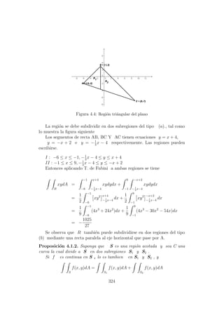 Figura 4.4: Regi´on tri´angular del plano
La regi´on se debe subdividir en dos subregiones del tipo (a)., tal como
lo muestra la ﬁgura siguiente
Los segmentos de recta AB, BC Y AC tienen ecuaciones y = x + 4,
y = −x + 2 e y = −1
3
x − 4 respectivemente. Las regiones pueden
escribirse.
I : −6 ≤ x ≤ −1, −1
3
x − 4 ≤ y ≤ x + 4
II : −1 ≤ x ≤ 9, −1
3
x − 4 ≤ y ≤ −x + 2
Entonces aplicando T. de Fubini a ambas regiones se tiene
R
xydA =
−1
−6
x+4
−1
3
x−4
xydydx +
9
−1
−x+2
−1
3
x−4
xydydx
=
1
2
−1
−6
xy2 x+4
−1
3
x−4
dx +
1
2
9
−1
xy2 −x+2
−1
3
x−4
dx
=
1
9
−1
−6
(4x3
+ 24x2
)dx +
1
9
9
−1
(4x3
− 30x2
− 54x)dx
= −
1025
27
Se observa que R tambi´en puede subdividirse en dos regiones del tipo
(b) mediante una recta paralela al eje horizontal que pase por A.
Proposici´on 4.1.2. Suponga que S es una regi´on acotada y sea C una
curva la cual divide a S en dos subregiones S1 y S2 .
Si f es continua en S , lo es tambien en S1 y S2 , y
S
f(x, y)dA =
S1
f(x, y)dA +
S2
f(x, y)dA
324
 