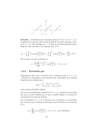 Soluci´on. Consideremos la extensi´on impar de f(x) en 0 ≤ x ≤ L,
la gr´aﬁca de f muestra que la serie de fourier de senos converge a f(x)
en 0 ≤ x ≤ L. Sin embargo, en x = L hay una discontinuidad de salto,
luego la serie converge a cero aunque f(L) = 0.
bn =
2
L
L
0
f(x) sin
nπx
L
dx =
2
L
L
0
x sin
nπx
L
dx =
2L
nπ
(−1)n+1
Por lo tanto, la serie resultante es:
x =
2L
π
∞
n=1
(−1)n+1
n
sin
nπx
L
, 0 ≤ x ≤ L
1.4.2. Extensi´on par
Supongamos ahora que conocemos f(x) solamente para 0 ≤ x ≤ L
, entonces la extendemos como funci´on par, obteniendo otra funci´on
denotada fp(x) deﬁnida por:
fp(x) =
f(x), 0 ≤ x ≤ L
f(−x), −L ≤ x ≤ 0
como muestra la ﬁgura adjunta:
Si f(x) es seccionalmente continua en 0 ≤ x ≤ L, entonces su extensi´on
par fp(x) lo ser´a tambi´en por lo que se puede aplicar el teorema de
convergencia de series de Fourier.
En el intervalo 0 ≤ x ≤ L, la funci´on f(x) es id´entica a su extensi´on
par. La serie que se obtiene se denomina serie de Fourier de cosenos de
f(x).
a0 +
∞
n=1
an cos
nπx
L
, 0 ≤ x ≤ L, con coeﬁcientes
19
 