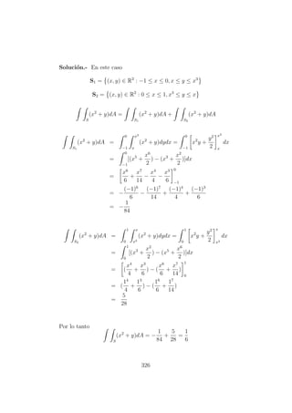 Soluci´on.- En este caso
S1 = (x, y) ∈ R2
: −1 ≤ x ≤ 0, x ≤ y ≤ x3
S2 = (x, y) ∈ R2
: 0 ≤ x ≤ 1, x3
≤ y ≤ x
S
(x2
+ y)dA =
S1
(x2
+ y)dA +
S2
(x2
+ y)dA
S1
(x2
+ y)dA =
0
−1
x3
x
(x2
+ y)dydx =
0
−1
x2
y +
y2
2
x3
x
dx
=
0
−1
[(x5
+
x6
2
) − (x3
+
x2
2
)]dx
=
x6
6
+
x7
14
−
x4
4
−
x3
6
0
−1
= −
(−1)6
6
−
(−1)7
14
+
(−1)4
4
+
(−1)3
6
= −
1
84
S2
(x2
+ y)dA =
1
0
x
x3
(x2
+ y)dydx =
1
0
x2
y +
y2
2
x
x3
dx
=
1
0
[(x3
+
x2
2
) − (x5
+
x6
2
)]dx
= (
x4
4
+
x3
6
) − (
x6
6
+
x7
14
)
1
0
= (
14
4
+
13
6
) − (
16
6
+
17
14
)
=
5
28
Por lo tanto
S
(x2
+ y)dA = −
1
84
+
5
28
=
1
6
326
 