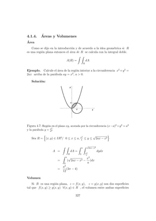 4.1.4. ´Areas y Volumenes
´Area
Como se dijo en la introducci´on y de acuerdo a la idea geom´etrica si R
es una regi´on plana entonces el ´area de R se calcula con la integral doble.
A(R) =
R
dA
Ejemplo. Calcule el ´area de la regi´on interior a la circunferencia x2
+y2
=
2ax arriba de la par´abola ay = x2
, a > 0.
Soluci´on:
Figura 4.7: Regi´on en el plano xy, acotada por la circunferencia (x−a)2 +y2 = a2
y la par´abola y = x2
a2
Sea R = (x, y) ∈ IR2
/ 0 ≤ x ≤ a, x2
a
≤ y ≤
√
2ax − x2
A =
R
dA =
a
0
√
2ax−x2
x2
a
dydx
=
a
0
(
√
2ax − x2 −
x2
a
)dx
=
a2
12
(3π − 4)
Volumen
Si R es una regi´on plana, z = f(x, y), z = g(x, y) son dos superﬁcies
tal que f(x, y) ≥ g(x, y) ∀(x, y) ∈ R , el volumen entre ambas superﬁcies
327
 