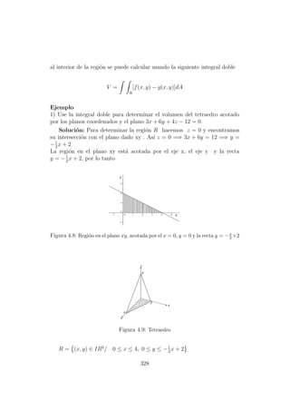 al interior de la regi´on se puede calcular usando la siguiente integral doble
V =
R
[f(x, y) − g(x, y)]dA
Ejemplo
1) Use la integral doble para determinar el volumen del tetraedro acotado
por los planos coordenados y el plano 3x + 6y + 4z − 12 = 0.
Soluci´on: Para determinar la regi´on R hacemos z = 0 y encontramos
su intersecci´on con el plano dado xy . As´ı z = 0 =⇒ 3x + 6y = 12 =⇒ y =
−1
2
x + 2
La regi´on en el plano xy est´a acotada por el eje x, el eje y y la recta
y = −1
2
x + 2, por lo tanto
Figura 4.8: Regi´on en el plano xy, acotada por el x = 0, y = 0 y la recta y = −x
2 +2
Figura 4.9: Tetraedro
R = (x, y) ∈ IR2
/ 0 ≤ x ≤ 4, 0 ≤ y ≤ −1
2
x + 2
328
 