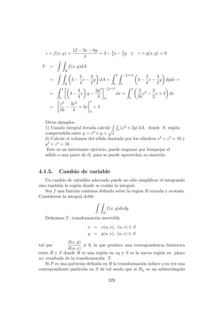 z = f(x, y) =
12 − 3x − 6y
4
= 3 − 3
4
x − 3
2
y y z = g(x, y) = 0
V =
R
f(x, y)dA
=
R
3 −
3
4
x −
3
2
y dA =
4
0
−1
2
x+2
0
3 −
3
4
x −
3
2
y dydx =
=
4
0
3 −
3
4
x y −
3y2
4
−1
2
x+2
0
dx =
4
0
3
16
x2
−
3
2
x + 3 dx
=
x3
16
−
3x2
4
+ 3x
4
0
= 4
Otros ejemplos:
1) Usando integral iterada calcule s
(x2
+ 2y) dA, donde S: regi´on
comprendida entre y = x2
e y =
√
x
2) Calcule el volumen del s´olido limitado por los cilindros x2
+ z2
= 16 y
y2
+ z2
= 16 .
Este es un interesante ejercicio, puede empezar por bosquejar el
s´olido o una parte de ´el, pues se puede aprovechar su simetr´ıa.
4.1.5. Cambio de variable
Un cambio de variables adecuado puede no s´olo simpliﬁcar el integrando
sino tambi´en la regi´on donde se eval´ua la integral.
Sea f una funci´on continua deﬁnida sobre la region R cerrada y acotada.
Considerese la integral doble
R
f(x, y)dxdy
Deﬁnimos T, transformaci´on invertible
x = x(u, v), (u, v) ∈ S
y = y(u, v), (u, v) ∈ S
tal que
∂(x, y)
∂(u, v)
= 0, la que produce una correspondencia biun´ıvoca
entre R y S donde R es una regi´on en xy y S es la nueva regi´on en plano
uv. resultado de la transformaci´on T.
Si P es una partici´on deﬁnida en R la transformaci´on induce a su vez una
correspondiente partici´on en S de tal modo que si Rij es un subrect´angulo
329
 