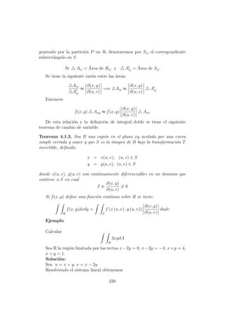 generado por la partici´on P en R, denotaremos por Sij el correspondiente
subrect´angulo en S
Si Aij = ´Area de Rij y Aij = ´Area de Sij
Se tiene la siguiente raz´on entre las ´areas.
Aij
Aij
≈
∂(x, y)
∂(u, v)
=⇒ Aij ≈
∂(x, y)
∂(u, v)
Aij
Entonces
f(x, y) Axy ≈ f(x, y)
∂(x, y)
∂(u, v)
Auv
De esta relaci´on y la deﬁnici´on de integral doble se tiene el siguiente
teorema de cambio de variable.
Teorema 4.1.3. Sea R una regi´on en el plano xy acotado por una curva
simple cerrada y suave y que S es la imagen de R bajo la transformaci´on T
invertible, deﬁnida:
x = x(u, v), (u, v) ∈ S
y = y(u, v), (u, v) ∈ S
donde x(u, v), y(u, v) son continuamente diferenciables en un dominio que
contiene a S en cual
J ≡
∂(x, y)
∂(u, v)
= 0
Si f(x, y) deﬁne una funci´on continua sobre R se tiene:
R
f(x, y)dxdy =
S
f (x (u, v) , y (u, v))
∂(x, y)
∂(u, v)
dudv
Ejemplo
Calcular
R
3xydA
Sea R la regi´on limitada por las rectas x−2y = 0, x−2y = −4, x+y = 4,
x + y = 1.
Soluci´on:
Sea u = x + y, v = x − 2y
Resolviendo el sistema lineal obtenemos
330
 