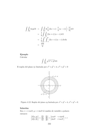 R
3xydA =
S
3(
1
3
(2u + v) ·
1
3
(u − v)) −
1
3
dA
=
1
9 S
(2u + v) (u − v) dA
=
1
9
4
1
0
−4
(2u + v) (u − v) dvdu
=
104
9
Ejemplo
Calcular
R
x2 + y2dA
R regi´on del plano xy limitada por x2
+ y2
= 4, x2
+ y2
= 9
Figura 4.12: Regi´on del plano xy limitada por x2 + y2 = 4, x2 + y2 = 9
Soluci´on:
Sea x = r cos θ, y = r sin θ el cambio de variable a polares
entonces
∂(x, y)
∂(r, θ)
=
∂x
∂r
∂x
∂θ
∂y
∂r
∂y
∂θ
=
cos θ −r sin θ
sin θ r cos θ
= r
332
 