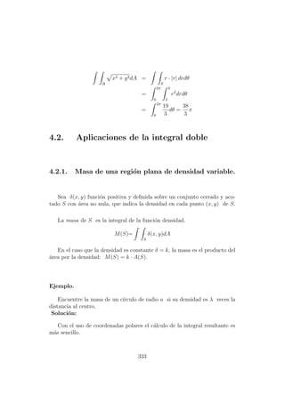 R
x2 + y2dA =
S
r · |r| drdθ
=
2π
0
3
2
r2
drdθ
=
2π
0
19
3
dθ =
38
3
π
4.2. Aplicaciones de la integral doble
4.2.1. Masa de una regi´on plana de densidad variable.
Sea δ(x, y) funci´on positiva y deﬁnida sobre un conjunto cerrado y aco-
tado S con ´area no nula, que indica la densidad en cada punto (x, y) de S.
La masa de S es la integral de la funci´on densidad.
M(S)=
S
δ(x, y)dA
En el caso que la densidad es constante δ = k, la masa es el producto del
´area por la densidad: M(S) = k · A(S).
Ejemplo.
Encuentre la masa de un c´ırculo de radio a si su densidad es λ veces la
distancia al centro.
Soluci´on:
Con el uso de coordenadas polares el c´alculo de la integral resultante es
m´as sencillo.
333
 