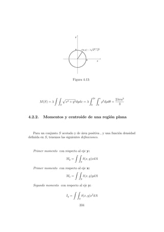 Figura 4.13:
M(S) = λ
S
x2 + y2dydx = λ
2π
0
a
0
ρ2
dρdθ =
2λπa3
3
4.2.2. Momentos y centroide de una regi´on plana
Para un conjunto S acotado y de ´area positiva , y una funci´on densidad
deﬁnida en S, tenemos las siguientes deﬁniciones.
Primer momento con respecto al eje y:
My =
S
δ(x, y)xdA
Primer momento con respecto al eje x:
Mx =
S
δ(x, y)ydA
Segundo momento con respecto al eje y:
Iy =
S
δ(x, y)x2
dA
334
 