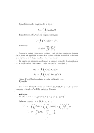 Segundo momento con respecto al eje x:
Ix =
S
δ(x, y)y2
dA
Segundo momento Polar con respecto al origen:
I0 =
S
δ(x, y)(x2
+ y2
)dA
Centroide:
(x, y) =
My
M
,
Mx
M
Cuando la funci´on densidad es variable y est´a asociada con la distribuci´on
de la masa, los segundos momentos se llaman tambi´en momentos de inercia
y el centroide se le llama tambi´en centro de masas.
En una forma m´as general, el primer y segundo momento de un conjunto
S se puede deﬁnir con respecto a una linea recta cualquiera L.
ML =
S
δ(x, y)D(x, y)dA
IL =
S
δ(x, y) [D(x, y)]2
dA
Siendo D(x, y) la distancia de la recta L al punto (x,y).
Ejemplo.
Una l´amina triangular tiene los v´ertices (0, 0), (1, 0) y (1, 2), y tiene
densidad δ(x, y) = x2
y. Halle su centro de masa.
Soluci´on:
En este caso R = {(x, y) ∈ R2
/ 0 ≤ x ≤ 1, 0 ≤ y ≤ 2x}
Debemos calcular M = M(S), My y Mx :
M =
S
x2
ydA =
1
0
2x
0
x2
ydydx =
1
0
x2
y2
2
2x
0
dx
=⇒ M =
1
0
2x4
dx =
2x5
5
1
0
=
2
5
335
 