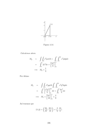 Figura 4.14:
Calculemos ahora
My =
S
x2
yxdA =
1
0
2x
0
x3
ydydx
=
1
0
2x5
dx =
2x6
6
1
0
=⇒ My =
1
3
Por ´ultimo
Mx =
S
x2
yydA
1
0
2x
0
x2
y2
dydx
=
1
0
x2
y3
3
2x
0
dx =
1
0
8x5
3
dx
=⇒ Mx =
8x6
18
1
0
=
4
9
As´ı tenemos que
(x, y) =
My
M
,
Mx
M
= (
5
6
,
10
9
)
336
 