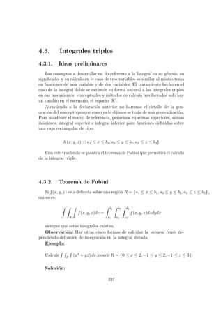 4.3. Integrales triples
4.3.1. Ideas preliminares
Los conceptos a desarrollar en lo referente a la Integral en su g´enesis, su
signiﬁcado y su c´alculo en el caso de tres variables es similar al mismo tema
en funciones de una variable y de dos variables. El tratamiento hecho en el
caso de la integral doble se extiende en forma natural a las integrales triples
en sus mecanismos conceptuales y m´etodos de c´alculo involucrados solo hay
un cambio en el escenario, el espacio R3
.
Atendiendo a la declaraci´on anterior no haremos el detalle de la gen-
eraci´on del concepto porque como ya lo dijimos se trata de una generalizaci´on.
Para mantener el marco de referencia, pensemos en sumas superiores, sumas
inferiores, integral superior e integral inferior para funciones deﬁnidas sobre
una caja rectangular de tipo:
h (x, y, z) : {a1 ≤ x ≤ b1, a2 ≤ y ≤ b2, a3 ≤ z ≤ b3}
Con este trasfondo se plantea el teorema de Fubini que permitir´a el c´alculo
de la integral triple.
4.3.2. Teorema de Fubini
Si f(x, y, z) esta deﬁnida sobre una regi´on R = {a1 ≤ x ≤ b1, a2 ≤ y ≤ b2, a3 ≤ z ≤ b3} ,
entonces:
R
f(x, y, z)dv =
b1
a1
b2
a2
b3
a3
f(x, y, z)dzdydx
siempre que estas integrales existan.
Observaci´on: Hay otras cinco formas de calcular la integral triple de-
pendiendo del orden de integraci´on en la integral iterada.
Ejemplo:
Calcule R
(x2
+ yz) dv, donde R = {0 ≤ x ≤ 2, −1 ≤ y ≤ 2, −1 ≤ z ≤ 3}
Soluci´on:
337
 