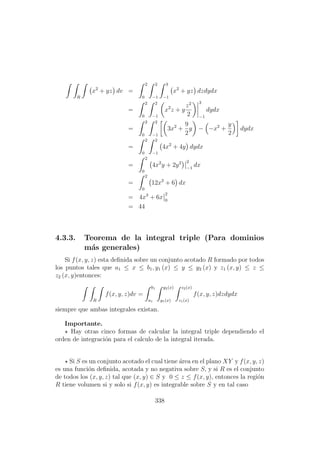 R
x2
+ yz dv =
2
0
2
−1
3
−1
x2
+ yz dzdydx
=
2
0
2
−1
x2
z + y
z2
2
3
−1
dydx
=
2
0
2
−1
3x2
+
9
2
y − −x2
+
y
2
dydx
=
2
0
2
−1
4x2
+ 4y dydx
=
2
0
4x2
y + 2y2 2
−1
dx
=
2
0
12x2
+ 6 dx
= 4x3
+ 6x
2
0
= 44
4.3.3. Teorema de la integral triple (Para dominios
m´as generales)
Si f(x, y, z) esta deﬁnida sobre un conjunto acotado R formado por todos
los puntos tales que a1 ≤ x ≤ b1, y1 (x) ≤ y ≤ y2 (x) y z1 (x, y) ≤ z ≤
z2 (x, y)entonces:
R
f(x, y, z)dv =
b1
a1
y2(x)
y1(x)
z2(x)
z1(x)
f(x, y, z)dzdydx
siempre que ambas integrales existan.
Importante.
Hay otras cinco formas de calcular la integral triple dependiendo el
orden de integraci´on para el calculo de la integral iterada.
Si S es un conjunto acotado el cual tiene ´area en el plano XY y f(x, y, z)
es una funci´on deﬁnida, acotada y no negativa sobre S, y si R es el conjunto
de todos los (x, y, z) tal que (x, y) ∈ S y 0 ≤ z ≤ f(x, y), entonces la regi´on
R tiene volumen si y solo si f(x, y) es integrable sobre S y en tal caso
338
 