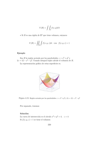 V (R) =
S
f(x, y)dA
Si R es una rigi´on de R3
que tiene volumen, entonces
V (R) =
R
f(x, y, z)dv con f(x, y, z) = 1
Ejemplo
Sea R la regi´on acotada por los paraboloides z = x2
+ y2
y
2z = 12 − x2
− y2
. Usando integral triple calcule el volumen de R.
La representaci´on gr´aﬁca de estas superﬁcies es.
Figura 4.15: Regi´on acotada por los paraboloides z = x2
+ y2
y 2z = 12 − x2
− y2
Por separado, tenemos
Soluci´on:
La curva de intersecci´on es el c´ırculo x2
+ y2
= 4, z = 4
Si f(x, y, z) = 1 se tiene el volumen
339
 