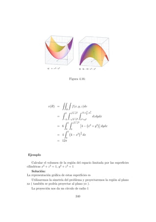 Figura 4.16:
v(R) =
R
f(x, y, z)dv
=
2
−2
√
4−x2
−
√
4−x2
12−x2−y2
2
x2+y2
dzdydx
= 6
2
0
√
4−x2
0
4 − x2
+ y2
dydx
= 4
2
0
4 − x2
3
2
dx
= 12π
Ejemplo
Calcular el volumen de la regi´on del espacio limitada por las superﬁcies
c´ılindricas x2
+ z2
= 1, y2
+ z2
= 1
Soluci´on:
La representaci´on gr´aﬁca de estas superﬁcies es
Utilizaremos la simetr´ıa del problema y proyectaremos la regi´on al plano
xz ( tambi´en se podr´ıa proyectar al plano yz ).
La proyecci´on nos da un c´ırculo de radio 1
340
 
