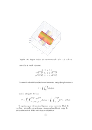 Figura 4.17: Regi´on acotada por los cilindros x2 + z2 = 1, y2 + z2 = 1
La regi´on se puede expresar:
−1 ≤ x ≤ 1
−
√
1 − z2 ≤ y ≤
√
1 − z2
−
√
1 − x2 ≤ z ≤
√
1 − x2
Expresando el c´alculo del volumen como una integral triple tenemos
V =
R
dxdydz
usando integrales iteradas
V =
1
−1
√
1−x2
−
√
1−x2
√
1−z2
−
√
1−z2
dydzdx =
1
−1
√
1−x2
−
√
1−x2
2
√
1 − z2dzdx
Si seguimos por este camino llegamos a una expresi´on d´ıﬁcil de
resolver ( intentelo), recurriremos entonces al cambio de orden de
integraci´on que es un recurso siempre disponible
341
 