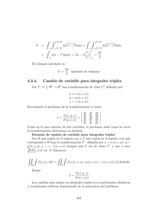 V =
1
−1
√
1−x2
−
√
1−x2
2
√
1 − z2dzdx =
1
−1
√
1−z2
−
√
1−z2
2
√
1 − z2dxdz
=
1
−1
4(1 − z2
)dxdz = (4z − 4
z3
3
)
1
−1
=
16
3
El volumen calculado es
V =
16
3
unidades de volumen
4.3.4. Cambio de variable para integrales triples
Sea T : U ⊆ R3
→ R3
una transformaci´on de clase C1
deﬁnida por:
x = x (u, v, w)
y = y (u, v, w)
z = z (u, v, w)
Recordando el jacobiano de la transformaci´on se tiene:
J =
∂ (x, y, z)
∂ (u, v, w)
=
∂x
∂u
∂x
∂v
∂x
∂w
∂y
∂u
∂y
∂v
∂y
∂w
∂z
∂u
∂z
∂v
∂z
∂w
Como en el caso anterior de dos variables, el jacobiano mide como la curva
la transformaci´on distorsiona su dominio.
Formula de cambio de variable para integrales triples
Sea R una regi´on en el espacio xyz y S una regi´on en el espacio uvw que
corresponde a R bajo la transformaci´on T deﬁnida por x = x (u, v, w) , y =
y (u, v, w) y z = z (u, v, w) siempre que T sea de clase C1
y uno a uno,
∂(x,y,z)
∂(u,v,w)
= 0 en S. Entonces:
R
f(x, y, z)dv =
S
f(x (u, v, w) , y (u, v, w) , z (u, v, w)) |J| dudvdw
Donde
J =
∂ (x, y, z)
∂ (u, v, w)
Los cambios m´as usados en integrales triples es a coordenadas cilindricas
y coordenadas esf´ericas dependiendo de la naturaleza del problema.
342
 