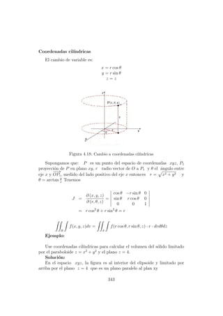 Coordenadas cil´ındricas
El cambio de variable es:
x = r cos θ
y = r sin θ
z = z
Figura 4.18: Cambio a coordenadas cil´ındricas
Supongamos que: P es un punto del espacio de coordenadas xyz, P1
proyecci´on de P en plano xy, r radio vector de O a P1 y θ el ´angulo entre
eje x y
−−→
OP1, medido del lado positivo del eje x entonces r = x2 + y2 y
θ = arctan y
x
Tenemos
J =
∂ (x, y, z)
∂ (r, θ, z)
=
cos θ −r sin θ 0
sin θ r cos θ 0
0 0 1
= r cos2
θ + r sin2
θ = r
R
f(x, y, z)dv =
S
f(r cos θ, r sin θ, z) · r · drdθdz
Ejemplo:
Use coordenadas cil´ındricas para calcular el volumen del s´olido limitado
por el paraboloide z = x2
+ y2
y el plano z = 4.
Soluci´on:
En el espacio xyz, la ﬁgura es al interior del elipsoide y limitado por
arriba por el plano z = 4 que es un plano paralelo al plan xy
343
 
