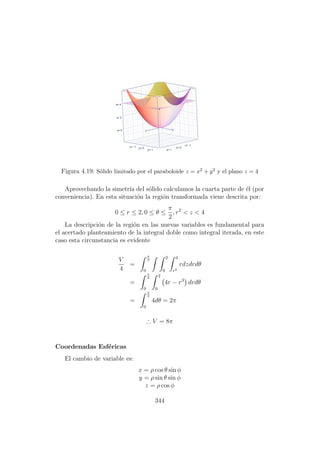 Figura 4.19: S´olido limitado por el paraboloide z = x2 + y2 y el plano z = 4
Aprovechando la simetr´ıa del s´olido calculamos la cuarta parte de ´el (por
conveniencia). En esta situaci´on la regi´on transformada viene descrita por:
0 ≤ r ≤ 2, 0 ≤ θ ≤
π
2
, r2
< z < 4
La descripci´on de la regi´on en las nuevas variables es fundamental para
el acertado planteamiento de la integral doble como integral iterada, en este
caso esta circunstancia es evidente
V
4
=
π
2
0
2
0
4
r2
rdzdrdθ
=
π
2
0
2
0
4r − r3
drdθ
=
π
2
0
4dθ = 2π
∴ V = 8π
Coordenadas Esf´ericas
El cambio de variable es:
x = ρ cos θ sin φ
y = ρ sin θ sin φ
z = ρ cos φ
344
 