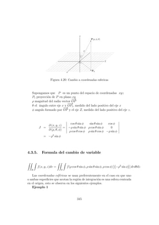 Figura 4.20: Cambio a coordenadas esfericas
Supongamos que P es un punto del espacio de coordenadas xyz
P1 proyecci´on de P en plano xy
ρ magnitud del radio vector
−→
OP
θ el ´angulo entre eje x y
−−→
OP1, medido del lado positivo del eje x
φ angulo formado por
−→
OP y el eje Z, medido del lado positivo del eje z.
J =
∂ (x, y, z)
∂ (ρ, θ, φ)
=
cos θ sin φ sin θ sin φ cos φ
−ρ sin θ sin φ ρ cos θ sin φ 0
ρ cos θ cos φ ρ sin θ cos φ −ρ sin φ
= −ρ2
sin φ
4.3.5. Formula del cambio de variable
R
f(x, y, z)dv =
S
f(ρ cos θ sin φ, ρ sin θ sin φ, ρ cos φ) −ρ2
sin φ drdθdz
Las coordenadas esf´ericas se usan preferentemente en el caso en que uno
o ambas superﬁcies que acotan la regi´on de integraci´on es una esfera centrada
en el origen, esto se observa en los siguientes ejemplos.
Ejemplo 1
345
 