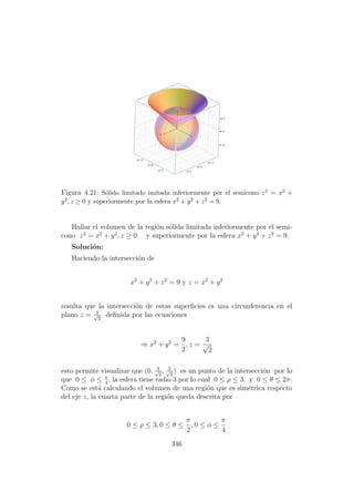 Figura 4.21: S´olido limitado imitada inferiormente por el semicono z2 = x2 +
y2, z ≥ 0 y superiormente por la esfera x2 + y2 + z2 = 9.
Hallar el volumen de la regi´on s´olida limitada inferiormente por el semi-
cono z2
= x2
+ y2
, z ≥ 0 y superiormente por la esfera x2
+ y2
+ z2
= 9.
Soluci´on:
Haciendo la intersecci´on de
x2
+ y2
+ z2
= 9 y z = x2
+ y2
resulta que la intersecci´on de estas superﬁcies es una circunferencia en el
plano z = 3√
2
deﬁnida por las ecuaciones
⇒ x2
+ y2
=
9
2
, z =
3
√
2
esto permite visualizar que (0, 3√
2
, 3√
2
) es un punto de la intersecci´on por lo
que 0 ≤ φ ≤ π
4
, la esfera tiene radio 3 por lo cual 0 ≤ ρ ≤ 3, y 0 ≤ θ ≤ 2π.
Como se est´a calculando el volumen de una regi´on que es sim´etrica respecto
del eje z, la cuarta parte de la regi´on queda descrita por
0 ≤ ρ ≤ 3, 0 ≤ θ ≤
π
2
, 0 ≤ φ ≤
π
4
346
 