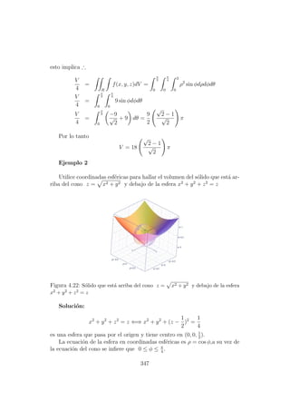 esto implica ∴
V
4
=
R
f(x, y, z)dV =
π
2
0
π
4
0
3
0
ρ2
sin φdρdφdθ
V
4
=
π
2
0
π
4
0
9 sin φdφdθ
V
4
=
π
2
0
−9
√
2
+ 9 dθ =
9
2
√
2 − 1
√
2
π
Por lo tanto
V = 18
√
2 − 1
√
2
π
Ejemplo 2
Utilice coordinadas esf´ericas para hallar el volumen del s´olido que est´a ar-
riba del cono z = x2 + y2 y debajo de la esfera x2
+ y2
+ z2
= z
Figura 4.22: S´olido que est´a arriba del cono z = x2 + y2 y debajo de la esfera
x2 + y2 + z2 = z
Soluci´on:
x2
+ y2
+ z2
= z ⇐⇒ x2
+ y2
+ (z −
1
2
)2
=
1
4
es una esfera que pasa por el origen y tiene centro en (0, 0, 1
2
).
La ecuaci´on de la esfera en coordinadas esf´ericas es ρ = cos φ,a su vez de
la ecuaci´on del cono se inﬁere que 0 ≤ φ ≤ π
4
.
347
 