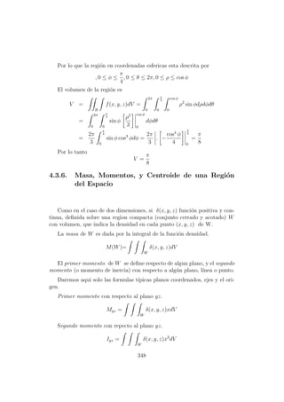 Por lo que la regi´on en coordenadas esfericas esta descrita por
, 0 ≤ φ ≤
π
4
, 0 ≤ θ ≤ 2π, 0 ≤ ρ ≤ cos φ
El volumen de la regi´on es
V =
R
f(x, y, z)dV =
2π
0
π
4
0
cos φ
0
ρ2
sin φdρdφdθ
=
2π
0
π
4
0
sin φ
ρ3
3
cos φ
0
dφdθ
=
2π
3
π
4
0
sin φ cos3
φdφ =
2π
3
. −
cos4
φ
4
π
4
0
=
π
8
Por lo tanto
V =
π
8
4.3.6. Masa, Momentos, y Centroide de una Regi´on
del Espacio
Como en el caso de dos dimensiones, si δ(x, y, z) funci´on positiva y con-
tinua, deﬁnida sobre una region compacta (conjunto cerrado y acotado) W
con volumen, que indica la densidad en cada punto (x, y, z) de W.
La masa de W es dada por la integral de la funci´on densidad.
M(W)=
W
δ(x, y, z)dV
El primer momento de W se deﬁne respecto de algun plano, y el segundo
momento (o momento de inercia) con respecto a alg´un plano, l´ınea o punto.
Daremos aqui solo las formulas t´ıpicas planos coordenados, ejes y el ori-
gen.
Primer momento con respecto al plano yz.
Myz =
W
δ(x, y, z)xdV
Segundo momento con repecto al plano yz.
Iyz =
W
δ(x, y, z)x2
dV
348
 